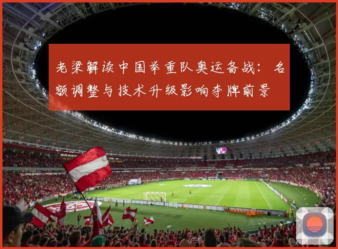 老梁解读中国举重队奥运备战：名额调整与技术升级影响夺牌前景