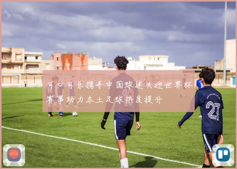 可口可乐携手中国球迷共迎世界杯赛事助力本土足球热度提升