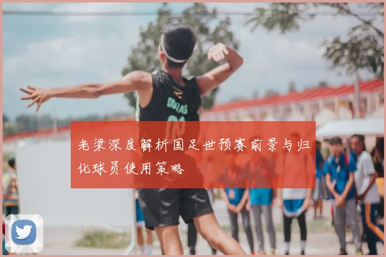 老梁深度解析国足世预赛前景与归化球员使用策略