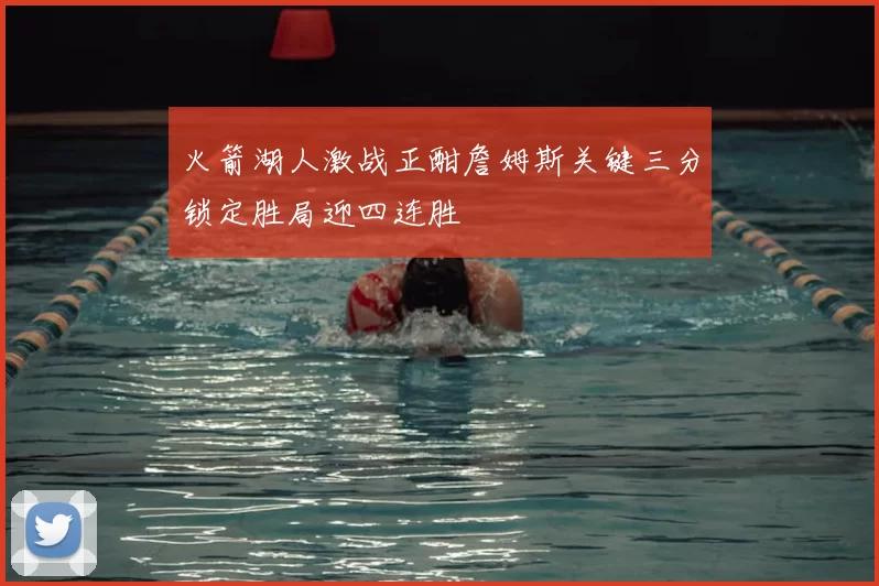 火箭湖人激战正酣詹姆斯关键三分锁定胜局迎四连胜