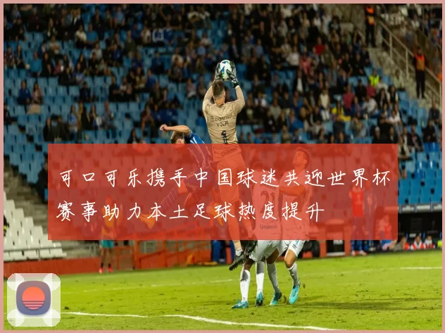 可口可乐携手中国球迷共迎世界杯赛事助力本土足球热度提升