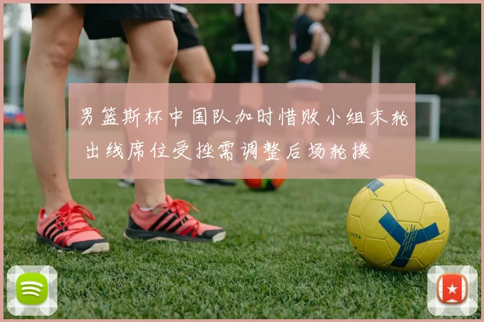 男篮斯杯中国队加时惜败小组末轮 出线席位受挫需调整后场轮换