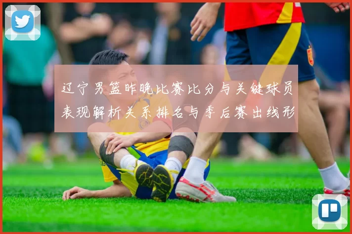 辽宁男篮昨晚比赛比分与关键球员表现解析关系排名与季后赛出线形势