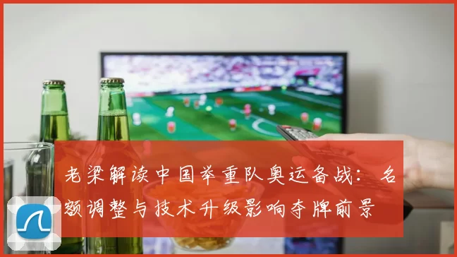 老梁解读中国举重队奥运备战：名额调整与技术升级影响夺牌前景