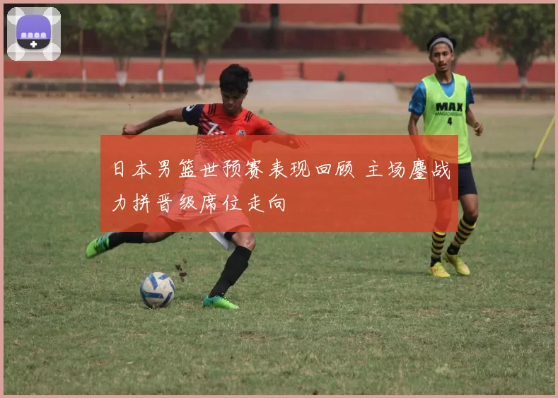 日本男篮世预赛表现回顾 主场鏖战力拼晋级席位走向
