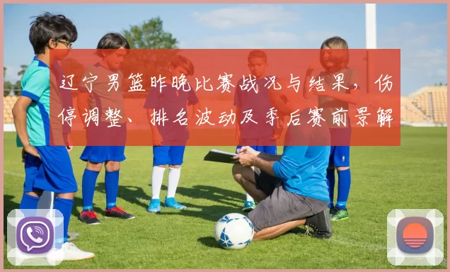 辽宁男篮昨晚比赛战况与结果，伤停调整、排名波动及季后赛前景解读