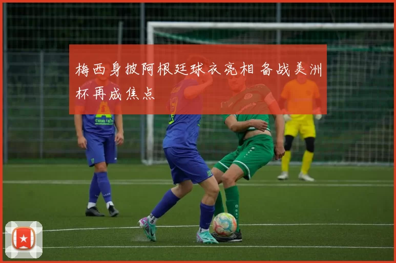 梅西身披阿根廷球衣亮相 备战美洲杯再成焦点