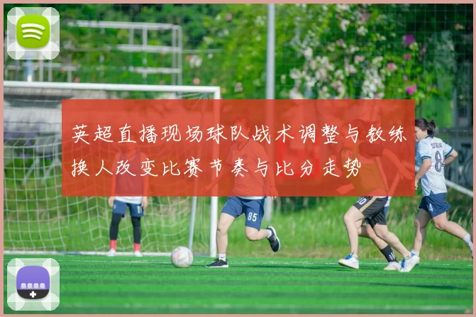 英超直播现场球队战术调整与教练换人改变比赛节奏与比分走势