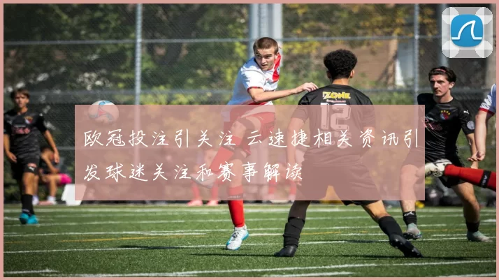 欧冠投注引关注 云速捷相关资讯引发球迷关注和赛事解读
