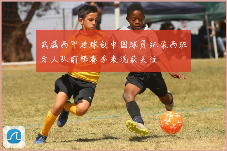 武磊西甲进球创中国球员纪录西班牙人队前锋赛季表现获关注