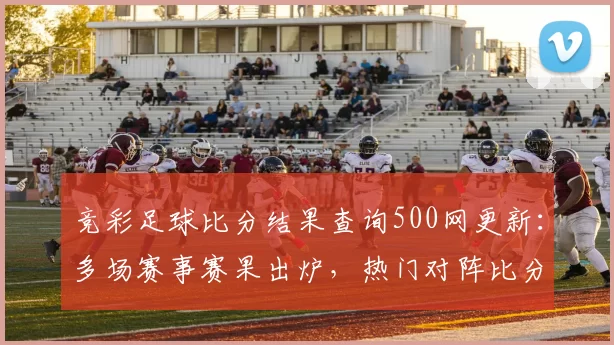 竞彩足球比分结果查询500网更新：多场赛事赛果出炉，热门对阵比分一览