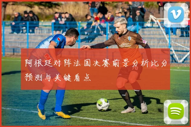 阿根廷对阵法国决赛前景分析比分预测与关键看点