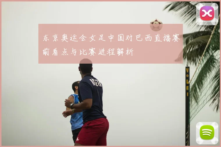 东京奥运会女足中国对巴西直播赛前看点与比赛进程解析