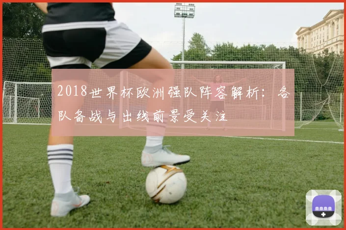 2018世界杯欧洲强队阵容解析：各队备战与出线前景受关注