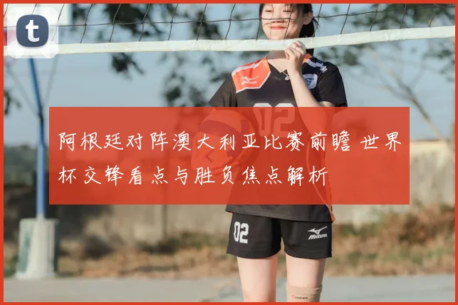 阿根廷对阵澳大利亚比赛前瞻 世界杯交锋看点与胜负焦点解析