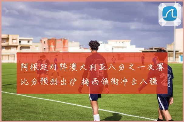 阿根廷对阵澳大利亚八分之一决赛比分预测出炉 梅西领衔冲击八强