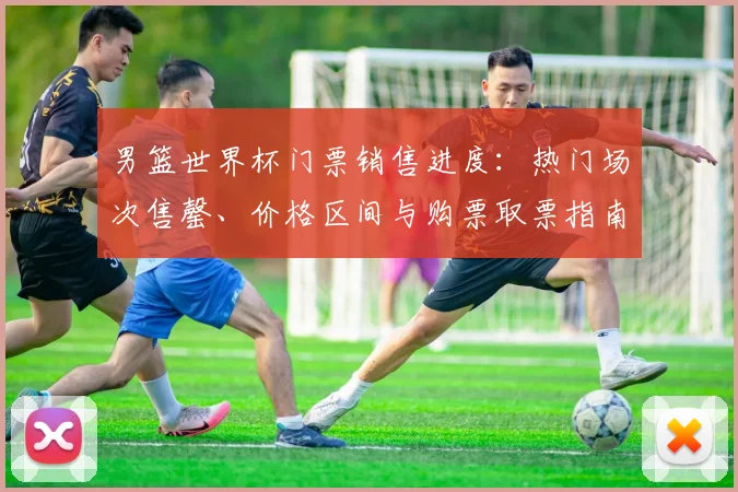 男篮世界杯门票销售进度：热门场次售罄、价格区间与购票取票指南