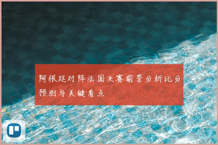 阿根廷对阵法国决赛前景分析比分预测与关键看点