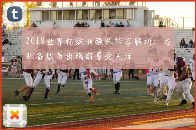 2018世界杯欧洲强队阵容解析:各队备战与出线前景受关注