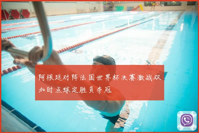 阿根廷对阵法国世界杯决赛激战双加时点球定胜负夺冠