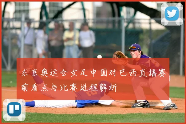 东京奥运会女足中国对巴西直播赛前看点与比赛进程解析