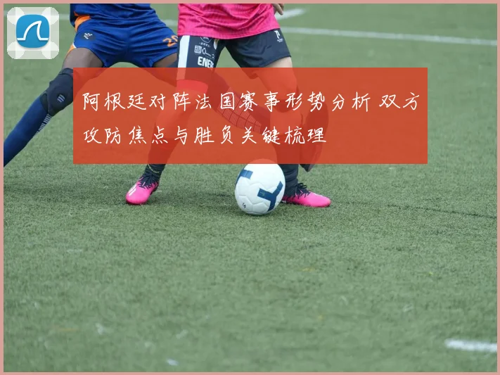 阿根廷对阵法国赛事形势分析 双方攻防焦点与胜负关键梳理