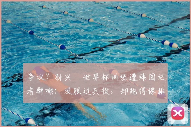 争议?孙兴慜世界杯训练遭韩国记者群嘲:没服过兵役,却跑得像排长