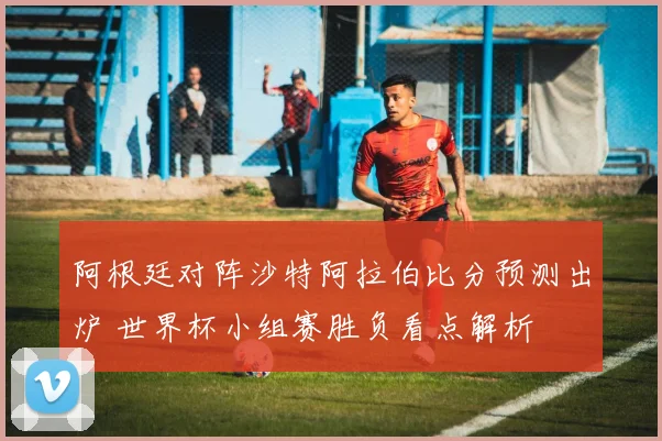 阿根廷对阵沙特阿拉伯比分预测出炉 世界杯小组赛胜负看点解析