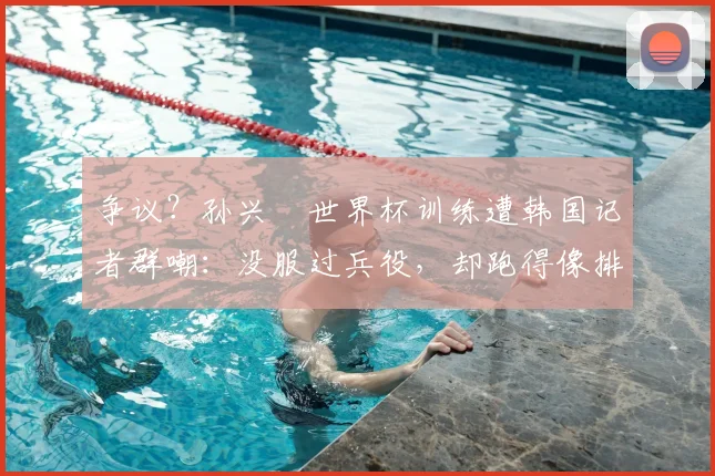 争议？孙兴慜世界杯训练遭韩国记者群嘲：没服过兵役，却跑得像排长